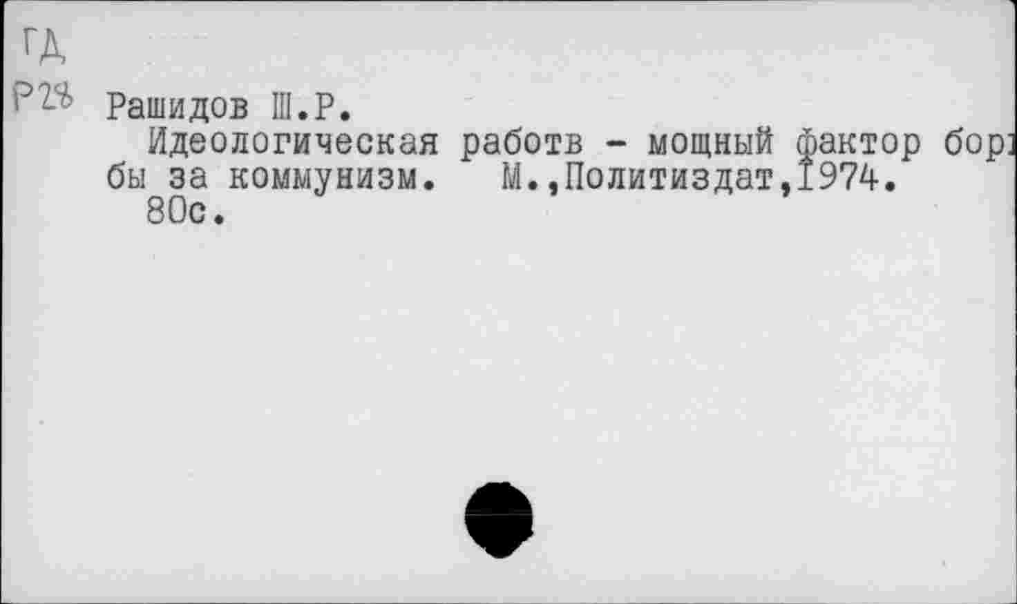 ﻿ГД
Рашидов III.Р.
Идеологическая работв - мощный фактор бор бы за коммунизм. М..Политиздат,1974.
80с.